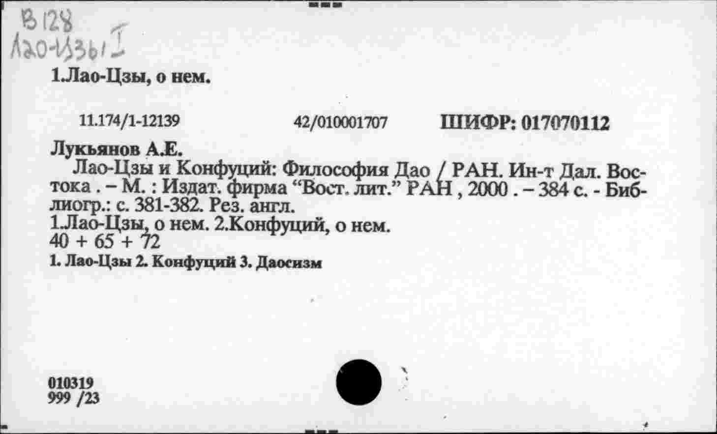 ﻿БДО
1Лао-Цзы, о нем.
11.174/1-12139	42/010001707 ШИФР: 017070112
Лукьянов А.Е.
Лао-Цзы и Конфуций: Философия Дао / РАН. Ин-т Дал. Вос тока . - М.: Издат. фирма “Вост, лит.” РАН, 2000 . - 384 с. - Биб лиогр.: с. 381-382. Рез. англ.
1.Лао-Цзы, о нем. 2.Конфуций, о нем.
40 + 65 + ^2
!• Лао-Цзы 2. Конфуций 3. Даосизм
010319
999/23